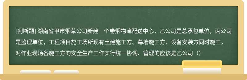 湖南省甲市烟草公司新建一个卷烟物流配送中心，乙公司是总承包单位，丙公司是监理单位，工程项目施工场所现有土建施工方、幕墙施工方、设备安装方同时施工，对作业现场各施工方的安全生产工作实行统一协调、管理的应该是乙公司（）