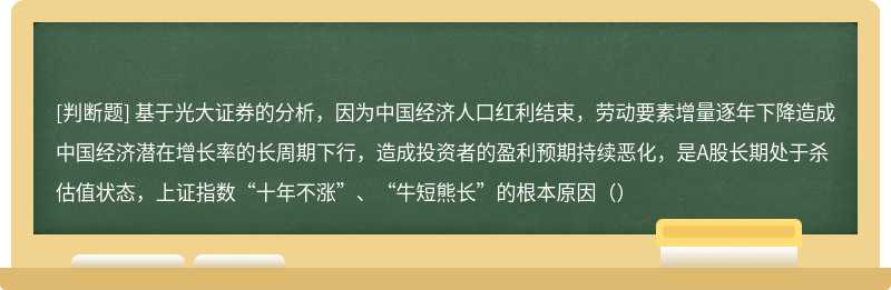 基于光大证券的分析，因为中国经济人口红利结束，劳动要素增量逐年下降造成中国经济潜在增长率的长周期下行，造成投资者的盈利预期持续恶化，是A股长期处于杀估值状态，上证指数“十年不涨”、“牛短熊长”的根本原因（）