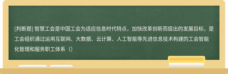 智慧工会是中国工会为适应信息时代特点，加快改革创新而提出的发展目标，是工会组织通过运用互联网、大数据、云计算、人工智能等先进信息技术构建的工会智能化管理和服务职工体系（）