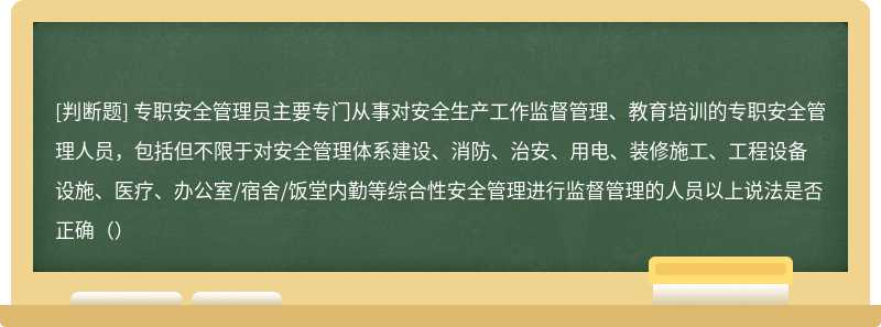 专职安全管理员主要专门从事对安全生产工作监督管理、教育培训的专职安全管理人员，包括但不限于对安全管理体系建设、消防、治安、用电、装修施工、工程设备设施、医疗、办公室/宿舍/饭堂内勤等综合性安全管理进行监督管理的人员以上说法是否正确（）