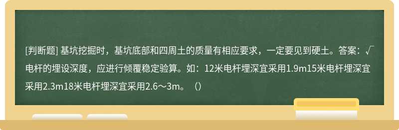 基坑挖掘时，基坑底部和四周土的质量有相应要求，一定要见到硬土。答案：√电杆的埋设深度，应进行倾覆稳定验算。如：12米电杆埋深宜采用1.9m15米电杆埋深宜采用2.3m18米电杆埋深宜采用2.6～3m。（）