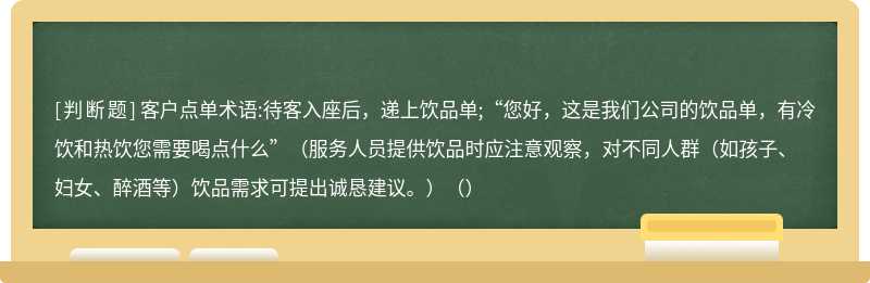 客户点单术语:待客入座后，递上饮品单;“您好，这是我们公司的饮品单，有冷饮和热饮您需要喝点什么”（服务人员提供饮品时应注意观察，对不同人群（如孩子、妇女、醉酒等）饮品需求可提出诚恳建议。）（）