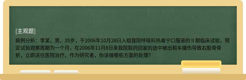 病例分析：李某，男，35岁，干2006年10月28曰入组我院呼吸科热毒宁口服液的Ⅱ期临床试验，预定试验观察周期为一个月，在2006年11月8日来我院取药回家的途中被出租车撞伤导致右股骨骨折，立即送住医院治疗。作为研究者，你该做哪些方面的处理？