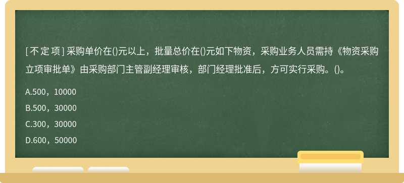 采购单价在()元以上，批量总价在()元如下物资，采购业务人员需持《物资采购立项审批单》由采购部门主管副经理审核，部门经理批准后，方可实行采购。()。