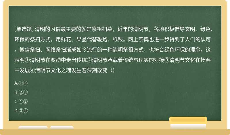 清明的习俗最主要的就是祭祖扫墓，近年的清明节，各地积极倡导文明、绿色、环保的祭扫方式，用鲜花、果品代替鞭炮、纸钱。网上祭奠也进一步得到了人们的认可。微信祭扫、网络祭扫渐成如今流行的一种清明祭祖方式，也符合绿色环保的理念。这表明①清明节在变动中走出传统②清明节承载着传统与现实的对接③清明节文化在扬弃中发展④清明节文化之魂发生着深刻改变（）