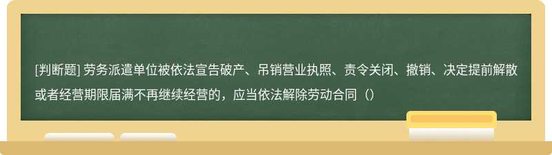 劳务派遣单位被依法宣告破产、吊销营业执照、责令关闭、撤销、决定提前解散或者经营期限届满不再继续经营的，应当依法解除劳动合同（）