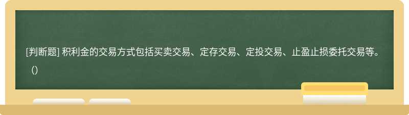 积利金的交易方式包括买卖交易、定存交易、定投交易、止盈止损委托交易等。（）