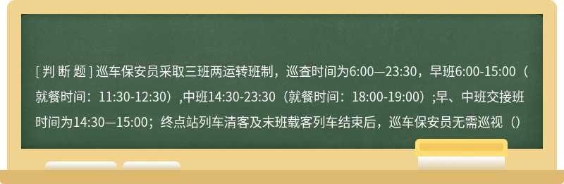 巡车保安员采取三班两运转班制，巡查时间为6:00—23:30，早班6:00-15:00（就餐时间：11:30-12:30）,中班14:30-23:30（就餐时间：18:00-19:00）;早、中班交接班时间为14:30—15:00；终点站列车清客及末班载客列车结束后，巡车保安员无需巡视（）