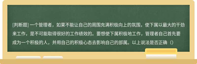 一个管理者，如果不能让自己的周围充满积极向上的氛围，使下属以最大的干劲来工作，是不可能取得很好的工作绩效的。要想使下属积极地工作，管理者自己首先要成为一个积极的人，并用自己的积极心态去影响自己的部属。以上说法是否正确（）