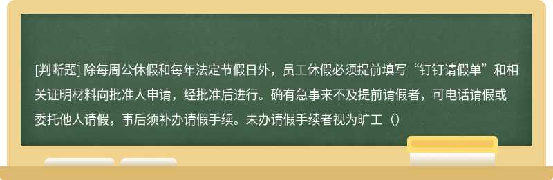 除每周公休假和每年法定节假日外，员工休假必须提前填写“钉钉请假单”和相关证明材料向批准人申请，经批准后进行。确有急事来不及提前请假者，可电话请假或委托他人请假，事后须补办请假手续。未办请假手续者视为旷工（）