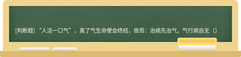 “人活一口气”，离了气生命便会终结，故而：治病先治气，气行病自无（）