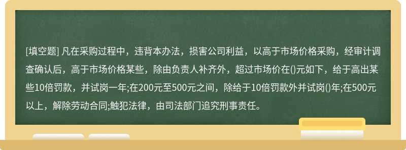 凡在采购过程中，违背本办法，损害公司利益，以高于市场价格采购，经审计调查确认后，高于市场价格某些，除由负责人补齐外，超过市场价在()元如下，给于高出某些10倍罚款，并试岗一年;在200元至500元之间，除给于10倍罚款外并试岗()年;在500元以上，解除劳动合同;触犯法律，由司法部门追究刑事责任。