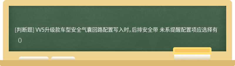 VV5升级款车型安全气囊回路配置写入时，后排安全带 未系提醒配置项应选择有（）