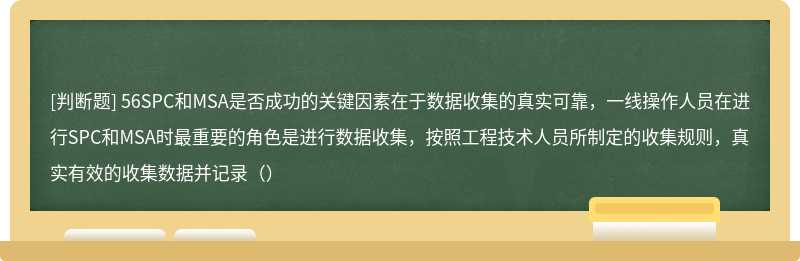 56SPC和MSA是否成功的关键因素在于数据收集的真实可靠，一线操作人员在进行SPC和MSA时最重要的角色是进行数据收集，按照工程技术人员所制定的收集规则，真实有效的收集数据并记录（）