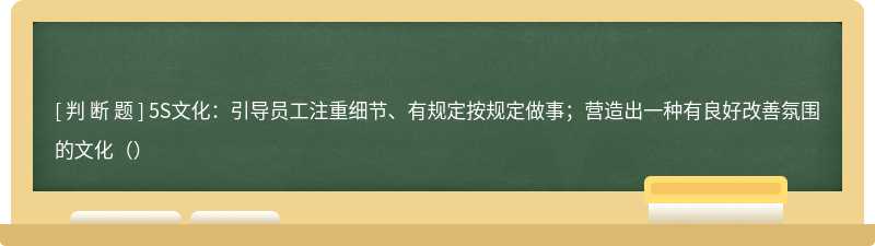 5S文化：引导员工注重细节、有规定按规定做事；营造出一种有良好改善氛围的文化（）