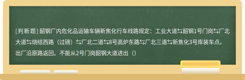 韶钢厂内危化品运输车辆新焦化行车线路规定：工业大道⇆韶钢1号门岗⇆厂北大道⇆烧结西路（过磅）⇆厂北二道⇆8号高炉东路⇆厂北三道⇆新焦化3号库装车点。出厂沿原路返回。不能从2号门岗韶钢大道进出（）