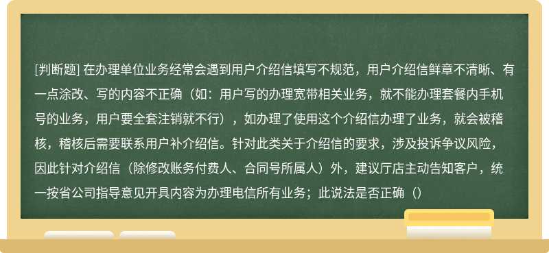 在办理单位业务经常会遇到用户介绍信填写不规范，用户介绍信鲜章不清晰、有一点涂改、写的内容不正确（如：用户写的办理宽带相关业务，就不能办理套餐内手机号的业务，用户要全套注销就不行），如办理了使用这个介绍信办理了业务，就会被稽核，稽核后需要联系用户补介绍信。针对此类关于介绍信的要求，涉及投诉争议风险，因此针对介绍信（除修改账务付费人、合同号所属人）外，建议厅店主动告知客户，统一按省公司指导意见开具内容为办理电信所有业务；此说法是否正确（）