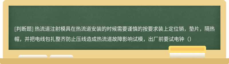 热流道注射模具在热流道安装的时候需要谨慎的按要求装上定位销，垫片，隔热帽，并把电线包扎整齐防止压线造成热流道故障影响试模，出厂前要试电钟（）