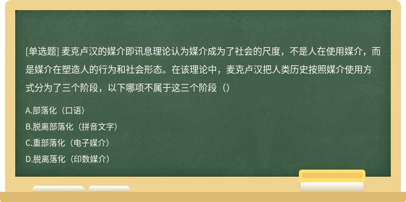 麦克卢汉的媒介即讯息理论认为媒介成为了社会的尺度，不是人在使用媒介，而是媒介在塑造人的行为和社会形态。在该理论中，麦克卢汉把人类历史按照媒介使用方式分为了三个阶段，以下哪项不属于这三个阶段（）