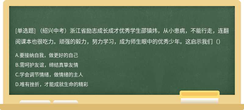 （绍兴中考）浙江省励志成长成才优秀学生邵镇炜，从小患病，不能行走，连翻阅课本也很吃力。顽强的毅力，努力学习，成为师生眼中的优秀少年。这启示我们（）
