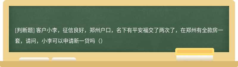 客户小李，征信良好，郑州户口，名下有平安福交了两次了，在郑州有全款房一套，请问，小李可以申请新一贷吗（）