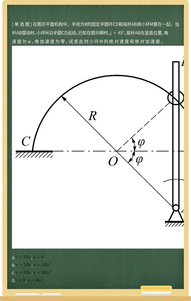 在图示平面机构中，半径为R的固定半圆环CD和摇杆AB用小环M套在一起，当杆AB摆动时，小环M沿半圆CD运动。已知在图示瞬时，j = 45°，摇杆AB在竖直位置，角速度为w，角加速度为零。试求此时小环M的绝对速度和绝对加速度。          