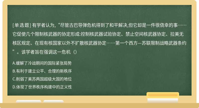 有学者认为,“尽管古巴导弹危机得到了和平解决,但它却是一件很侥幸的事……它促使几个限制核武器的协定形成:控制核武器试验协定、禁止空间核武器协定、拉美无核区规定、在现有核国家以外不扩散核武器协定……第一个西方—苏联限制战略武器条约”。该学者旨在强调这一危机（）