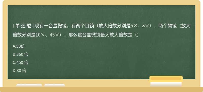 现有一台显微镜，有两个目镜（放大倍数分别是5×、8×），两个物镜（放大倍数分别是10×、45×），那么这台显微镜最大放大倍数是（）