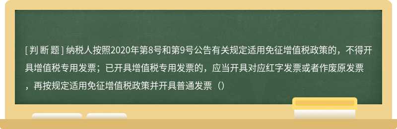 纳税人按照2020年第8号和第9号公告有关规定适用免征增值税政策的，不得开具增值税专用发票；已开具增值税专用发票的，应当开具对应红字发票或者作废原发票，再按规定适用免征增值税政策并开具普通发票（）