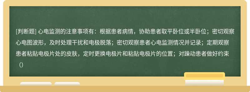 心电监测的注意事项有：根据患者病情，协助患者取平卧位或半卧位；密切观察心电图波形，及时处理干扰和电极脱落；密切观察患者心电监测情况并记录；定期观察患者粘贴电极片处的皮肤，定时更换电极片和粘贴电极片的位置；对躁动患者做好约束（）