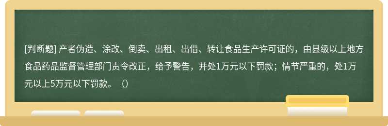 产者伪造、涂改、倒卖、出租、出借、转让食品生产许可证的，由县级以上地方食品药品监督管理部门责令改正，给予警告，并处1万元以下罚款；情节严重的，处1万元以上5万元以下罚款。（）