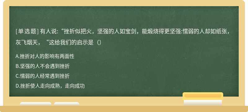 有人说:“挫折似把火，坚强的人如宝剑，能煅烧得更坚强:懦弱的人却如纸张，灰飞烟天，“这给我们的启示是（）