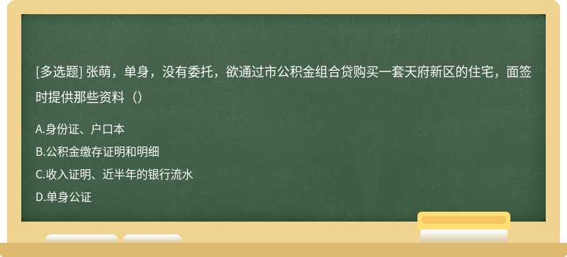 张萌，单身，没有委托，欲通过市公积金组合贷购买一套天府新区的住宅，面签时提供那些资料（）