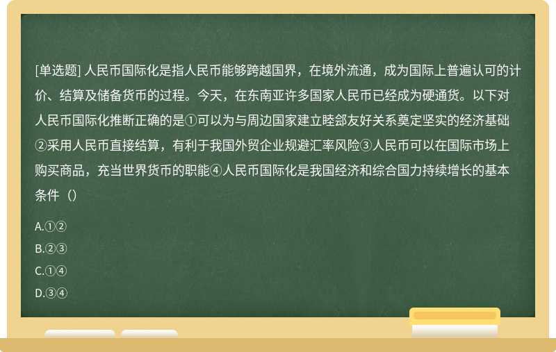 人民币国际化是指人民币能够跨越国界，在境外流通，成为国际上普遍认可的计价、结算及储备货币的过程。今天，在东南亚许多国家人民币已经成为硬通货。以下对人民币国际化推断正确的是①可以为与周边国家建立睦郐友好关系奠定坚实的经济基础②采用人民币直接结算，有利于我国外贸企业规避汇率风险③人民币可以在国际市场上购买商品，充当世界货币的职能④人民币国际化是我国经济和综合国力持续增长的基本条件（）