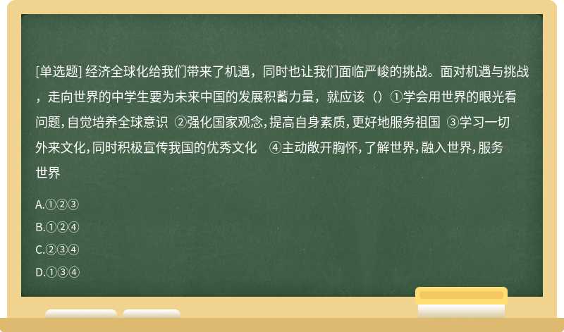 经济全球化给我们带来了机遇，同时也让我们面临严峻的挑战。面对机遇与挑战，走向世界的中学生要为未来中国的发展积蓄力量，就应该（）①学会用世界的眼光看问题，自觉培养全球意识 ②强化国家观念，提高自身素质，更好地服务祖国 ③学习一切外来文化，同时积极宣传我国的优秀文化 ④主动敞开胸怀，了解世界，融入世界，服务世界