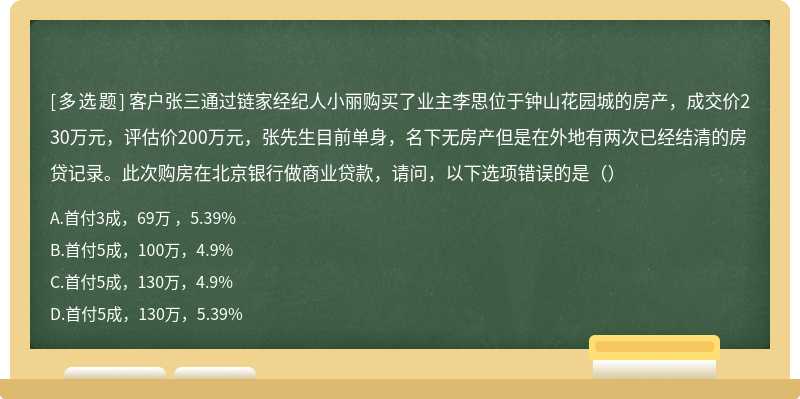 客户张三通过链家经纪人小丽购买了业主李思位于钟山花园城的房产，成交价230万元，评估价200万元，张先生目前单身，名下无房产但是在外地有两次已经结清的房贷记录。此次购房在北京银行做商业贷款，请问，以下选项错误的是（）