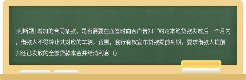 增加的合同条款，是否需要在面签时向客户告知“约定本笔贷款发放后一个月内，借款人不得转让其对应的车辆，否则，我行有权宣布贷款提前到期，要求借款人提前归还已发放的全部贷款本金并结清利息（）