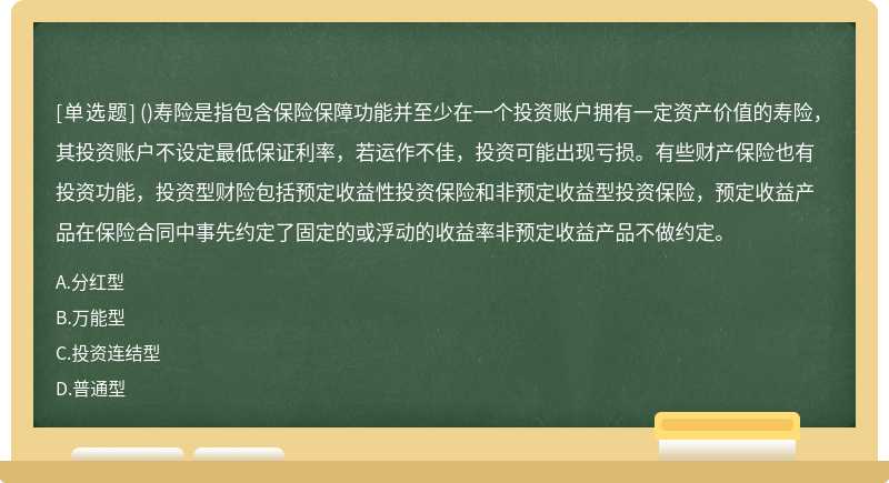 ()寿险是指包含保险保障功能并至少在一个投资账户拥有一定资产价值的寿险，其投资账户不设定最低保证利率，若运作不佳，投资可能出现亏损。有些财产保险也有投资功能，投资型财险包括预定收益性投资保险和非预定收益型投资保险，预定收益产品在保险合同中事先约定了固定的或浮动的收益率非预定收益产品不做约定。