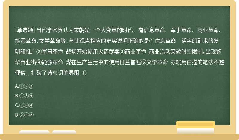 当代学术界认为宋朝是一个大变革的时代，有信息革命、军事革命、商业革命、能源革命、文学革命等，与此观点相应的史实说明正确的是①信息革命 活字印刷术的发明和推广②军事革命 战场开始使用火药武器③商业革命 商业活动突破时空限制，出现繁华商业街④能源革命 煤在生产生活中的使用日益普遍⑤文学革命 苏轼用白描的笔法不避俚俗，打破了诗与词的界限（）