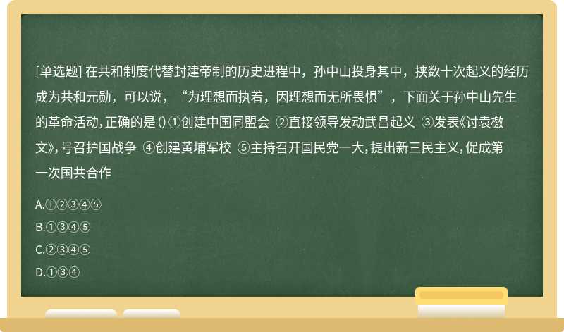 在共和制度代替封建帝制的历史进程中，孙中山投身其中，挟数十次起义的经历成为共和元勋，可以说，“为理想而执着，因理想而无所畏惧”，下面关于孙中山先生的革命活动，正确的是（）①创建中国同盟会 ②直接领导发动武昌起义 ③发表《讨袁檄文》，号召护国战争 ④创建黄埔军校 ⑤主持召开国民党一大，提出新三民主义，促成第一次国共合作