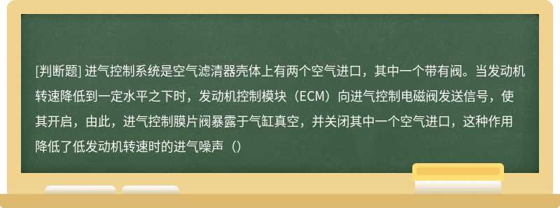 进气控制系统是空气滤清器壳体上有两个空气进口，其中一个带有阀。当发动机转速降低到一定水平之下时，发动机控制模块（ECM）向进气控制电磁阀发送信号，使其开启，由此，进气控制膜片阀暴露于气缸真空，并关闭其中一个空气进口，这种作用降低了低发动机转速时的进气噪声（）