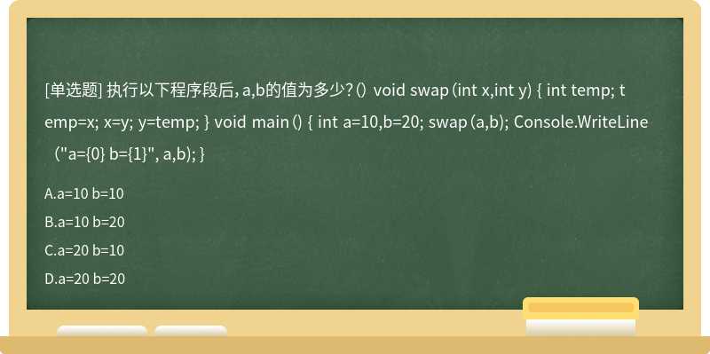 执行以下程序段后，a,b的值为多少？（） void swap（int x,int y) { int temp; temp=x; x=y; y=temp; } void main（) { int a=10,b=20; swap（a,b); Console.WriteLine（"a={0} b={1}", a,b); }
