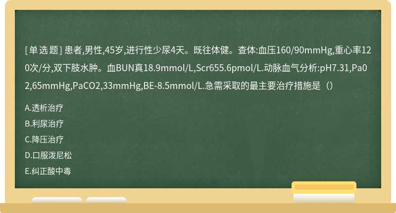 患者,男性,45岁,进行性少尿4天。既往体健。查体:血压160/90mmHg,重心率120次/分,双下肢水肿。血BUN真18.9mmol/L,Scr655.6pmol/L.动脉血气分析:pH7.31,Pa02,65mmHg,PaCO2,33mmHg,BE-8.5mmol/L.急需采取的最主要治疗措施是（）