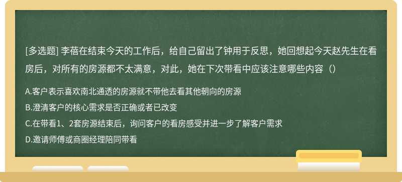 李蓓在结束今天的工作后，给自己留出了钟用于反思，她回想起今天赵先生在看房后，对所有的房源都不太满意，对此，她在下次带看中应该注意哪些内容（）