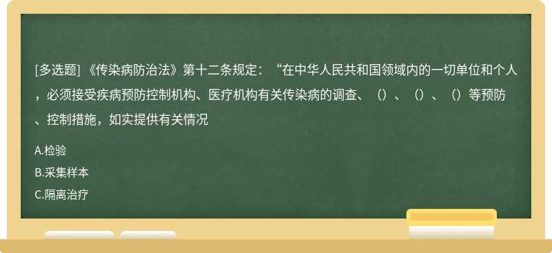 《传染病防治法》第十二条规定：“在中华人民共和国领域内的一切单位和个人，必须接受疾病预防控制机构、医疗机构有关传染病的调查、（）、（）、（）等预防、控制措施，如实提供有关情况
