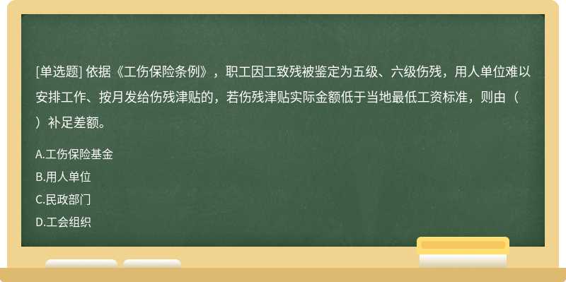 依据《工伤保险条例》，职工因工致残被鉴定为五级、六级伤残，用人单位难以安排工作、按月发给伤残津贴的，若伤残津贴实际金额低于当地最低工资标准，则由（）补足差额。