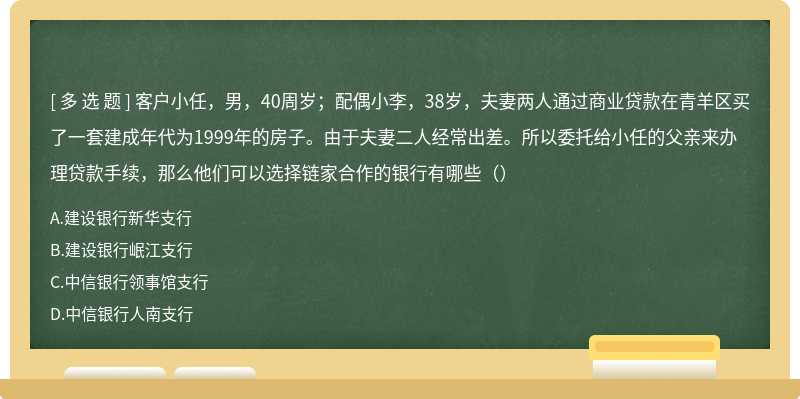 客户小任，男，40周岁；配偶小李，38岁，夫妻两人通过商业贷款在青羊区买了一套建成年代为1999年的房子。由于夫妻二人经常出差。所以委托给小任的父亲来办理贷款手续，那么他们可以选择链家合作的银行有哪些（）