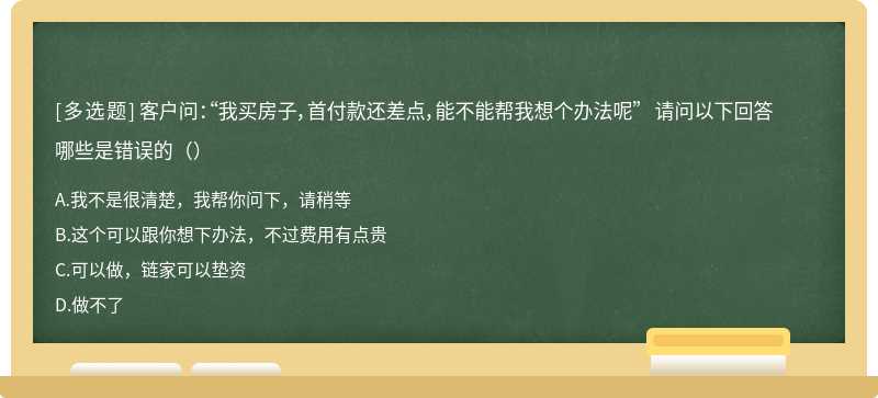 客户问：“我买房子，首付款还差点，能不能帮我想个办法呢” 请问以下回答哪些是错误的（）