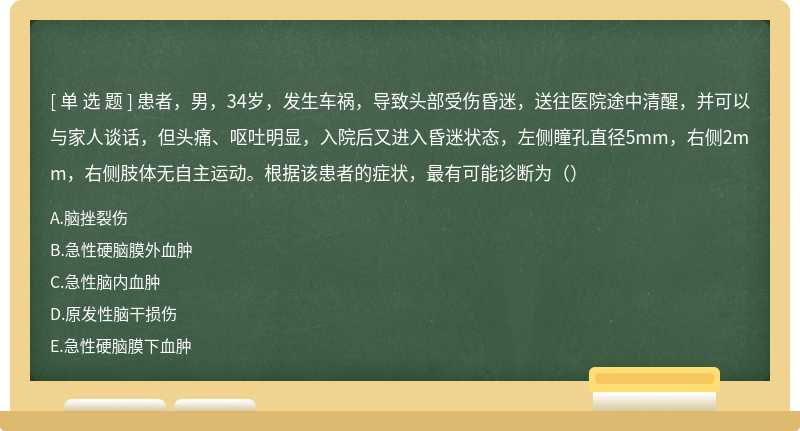 患者，男，34岁，发生车祸，导致头部受伤昏迷，送往医院途中清醒，并可以与家人谈话，但头痛、呕吐明显，入院后又进入昏迷状态，左侧瞳孔直径5mm，右侧2mm，右侧肢体无自主运动。根据该患者的症状，最有可能诊断为（）