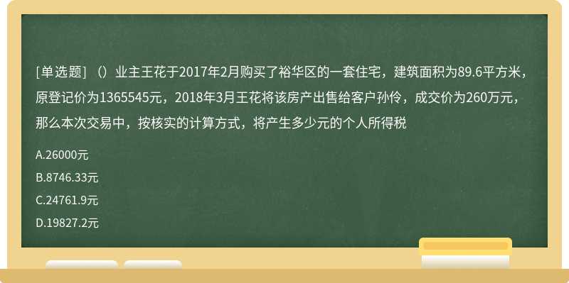 （）业主王花于2017年2月购买了裕华区的一套住宅，建筑面积为89.6平方米，原登记价为1365545元，2018年3月王花将该房产出售给客户孙伶，成交价为260万元，那么本次交易中，按核实的计算方式，将产生多少元的个人所得税